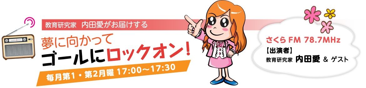 教育研究家 内田愛がお届けする
夢に向かってゴールにロックオン!
毎月第1・第2月曜 17:00~17:30
さくら FM 78.7MHz
出演者:教育研究家 内田愛&ゲスト